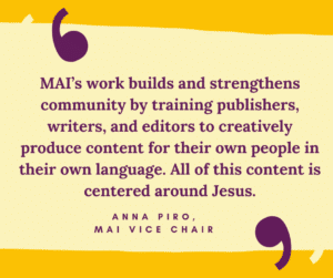 MAI’s work builds and strengthens community by training publishers, writers, and editors to creatively produce content for their own people in their own language. All of this content is centered around Jesus. Anna Piro, MAI VICE CHAIR