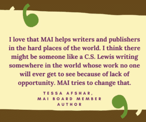 I love that MAI helps writers and publishers in the hard places of the world. I think there might be someone like a C.S. Lewis writing somewhere in the world whose work no one will ever get to see because of lack of opportunity. MAI tries to change that. Tessa Afshar, MAI board member, Author
