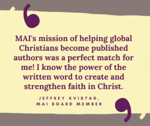 MAI's mission of helping global Christians become published authors was a perfect match for me! I know the power of the written word to create and strengthen faith in Christ. Jeffrey Kvistad, MAI board member