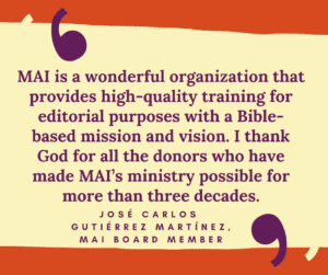 MAI is a wonderful organization that provides high-quality training for editorial purposes with a Bible-based mission and vision. I thank God for all the donors who have made MAI’s ministry possible for more than three decades. José Carlos Gutiérrez Martínez, MAI board member