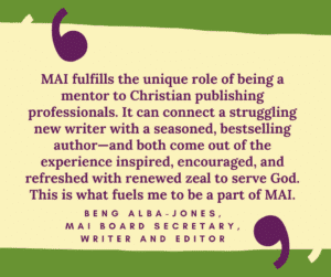 MAI fulfills the unique role of being a mentor to Christian publishing professionals. It can connect a struggling new writer with a seasoned, bestselling author—and both come out of the experience inspired, encouraged, and refreshed with renewed zeal to serve God. This is what fuels me to be a part of MAI. Beng Alba-Jones, MAI board secretary, writer and editor