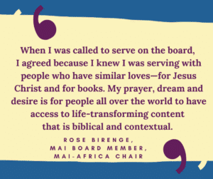 When I was called to serve on the board, I agreed because I knew I was serving with people who have similar loves—for Jesus Christ and for books. My prayer, dream and desire is for people all over the world to have access to life-transforming content that is biblical and contextual. Rose Birenge, MAI board member, MAI-Africa Chair