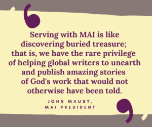 Serving with MAI is like discovering buried treasure; that is, we have the rare privilege of helping global writers to unearth and publish amazing stories of God's work that would not otherwise have been told. John Maust, MAI President