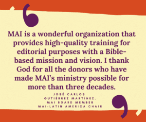 MAI is a wonderful organization that provides high-quality training for editorial purposes with a Bible-based mission and vision. I thank God for all the donors who have made MAI’s ministry possible for more than three decades. José Carlos Gutiérrez Martínez, MAI board member, MAI-Latin America Chair