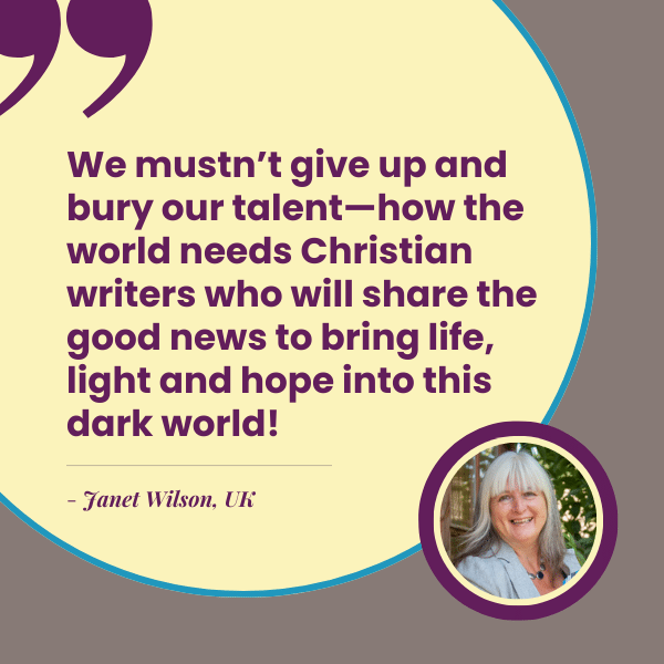 We mustn’t give up and bury our talent—how the world needs Christian writers who will share the good news to bring life, light and hope into this dark world! - Janet Wilson, UK